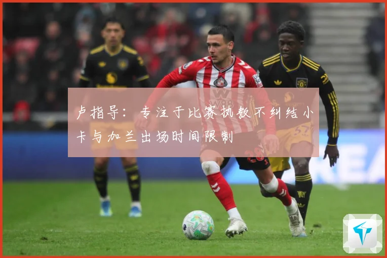 卢指导：专注于比赛执教不纠结小卡与加兰出场时间限制