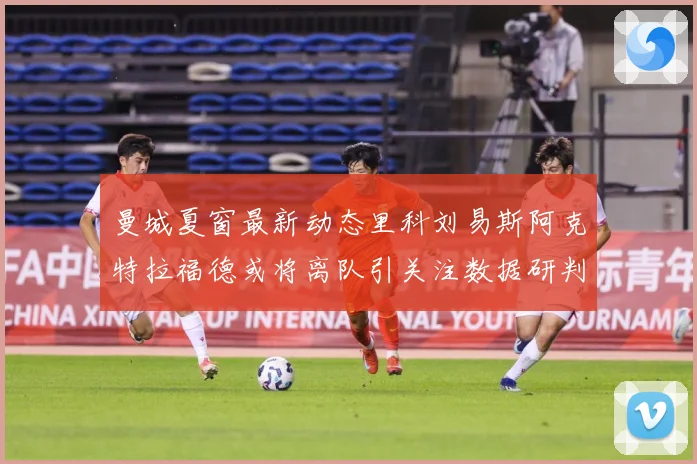 曼城夏窗最新动态里科刘易斯阿克特拉福德或将离队引关注数据研判