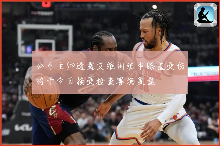 公牛主帅透露艾维训练中膝盖受伤将于今日接受检查赛场复盘