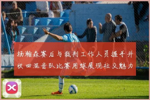 杨瀚森赛后与裁判工作人员握手并收回混音队比赛用球展现社交魅力