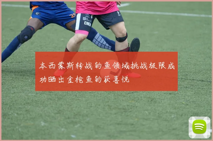本西蒙斯转战钓鱼领域挑战极限成功晒出金枪鱼钓获喜悦