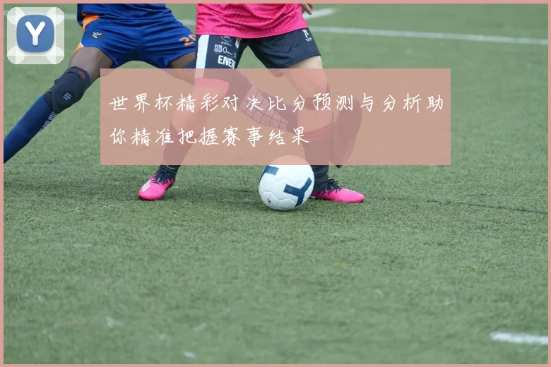 世界杯精彩对决比分预测与分析助你精准把握赛事结果