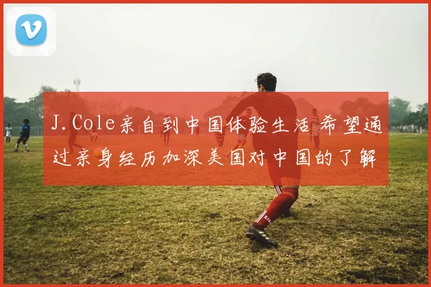 J.Cole亲自到中国体验生活 希望通过亲身经历加深美国对中国的了解