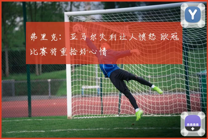 弗里克：亚马尔失利让人愤怒 欧冠比赛将重拾好心情
