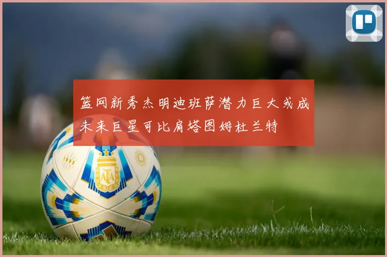 篮网新秀杰明迪班萨潜力巨大或成未来巨星可比肩塔图姆杜兰特