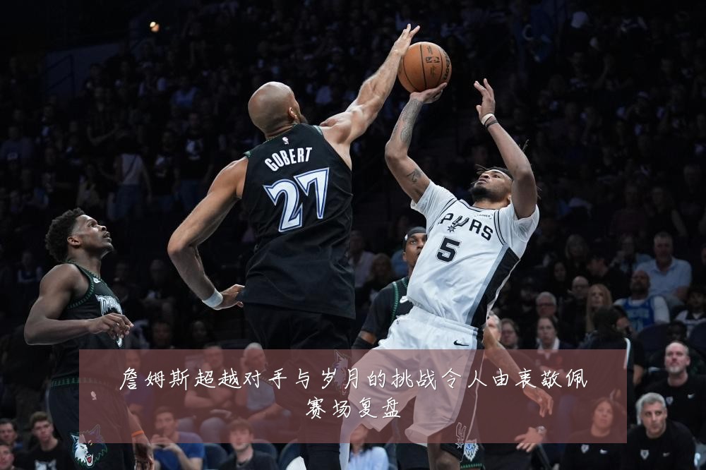 詹姆斯超越对手与岁月的挑战令人由衷敬佩赛场复盘